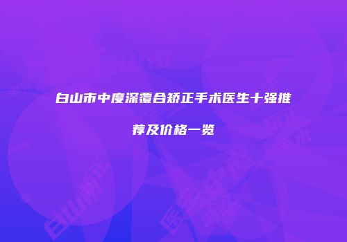 白山市中度深覆合矫正手术医生十强推荐及价格一览
