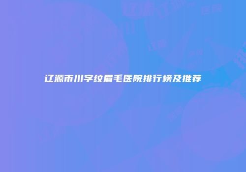 辽源市川字纹眉毛医院排行榜及推荐
