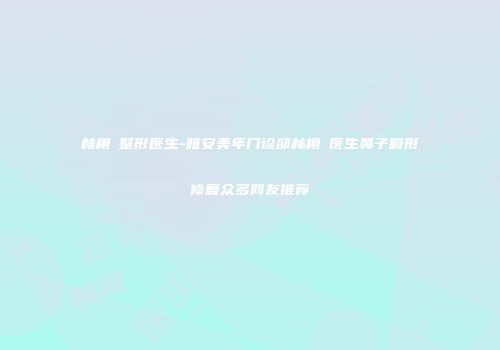 林栩晹整形医生-雅安美年门诊部林栩晹医生鼻子畸形修复众多网友推荐