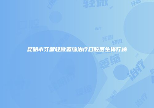 昆明市牙龈轻微萎缩治疗口腔医生排行榜