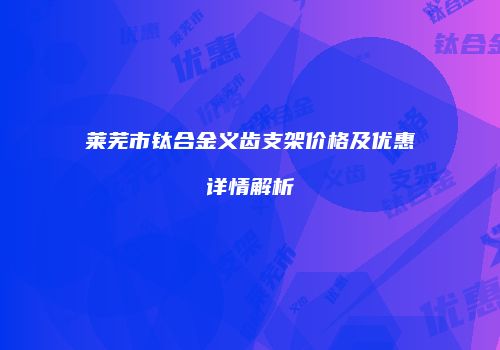 莱芜市钛合金义齿支架价格及优惠详情解析