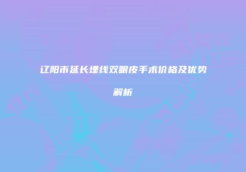 辽阳市延长埋线双眼皮手术价格及优势解析