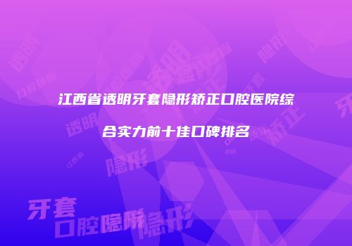 江西省透明牙套隐形矫正口腔医院综合实力前十佳口碑排名