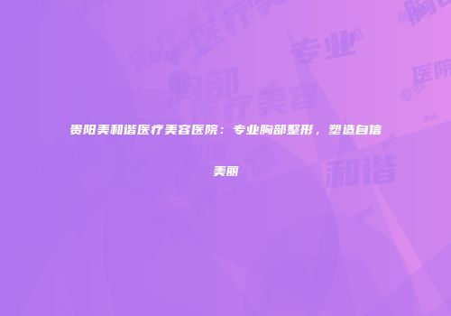 贵阳美和谐医疗美容医院：专业胸部整形，塑造自信美丽