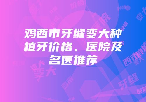 鸡西市牙缝变大种植牙价格、医院及名医推荐