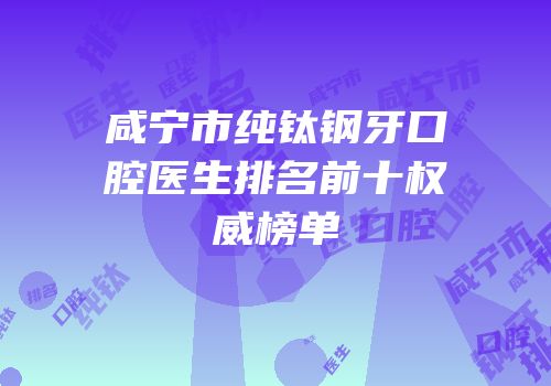 咸宁市纯钛钢牙口腔医生排名前十权威榜单