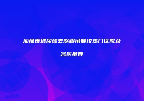 汕尾市玻尿酸去除眼角皱纹热门医院及名医推荐