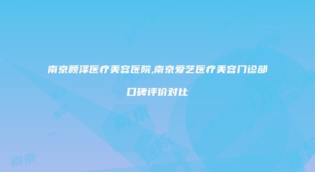 南京顾泽医疗美容医院,南京爱艺医疗美容门诊部口碑评价对比