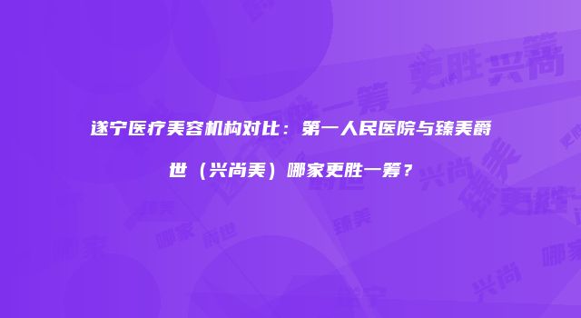 遂宁医疗美容机构对比：第一人民医院与臻美爵世（兴尚美）哪家更胜一筹？