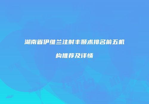 湖南省伊维兰注射丰颞术排名前五机构推荐及详情