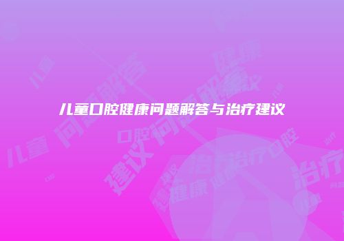 儿童口腔健康问题解答与治疗建议