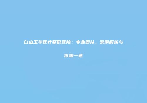 白山玉华医疗整形医院：专业团队、案例解析与价格一览