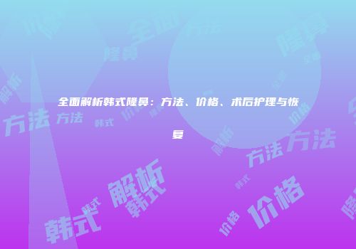 全面解析韩式隆鼻：方法、价格、术后护理与恢复