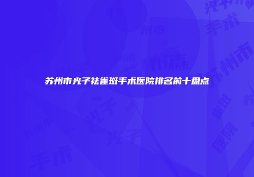 苏州市光子祛雀斑手术医院排名前十盘点