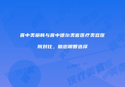 晋中美丽韩与晋中德尔美客医疗美容医院对比，助您明智选择