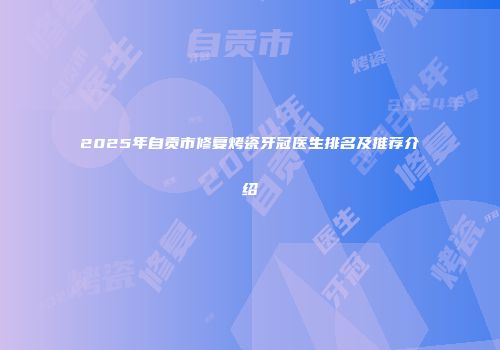 2025年自贡市修复烤瓷牙冠医生排名及推荐介绍