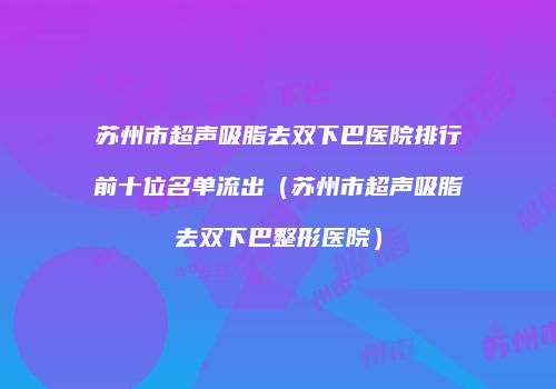 苏州市超声吸脂去双下巴医院排行前十位名单流出（苏州市超声吸脂去双下巴整形医院）