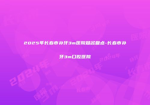 2025年长春市补牙3m医院知名盘点-长春市补牙3m口腔医院