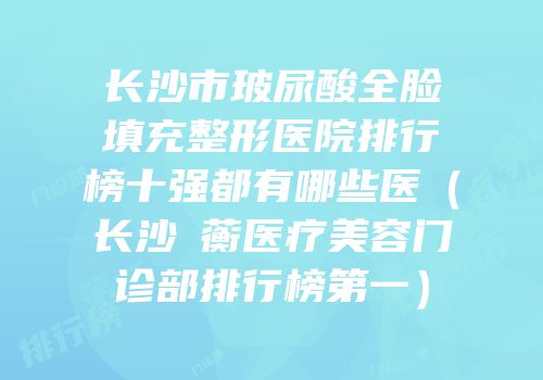 长沙市玻尿酸全脸填充整形医院排行榜十强都有哪些医（长沙渏蘅医疗美容门诊部排行榜第一）
