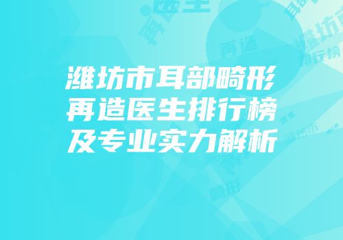 潍坊市耳部畸形再造医生排行榜及专业实力解析