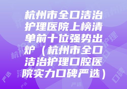 杭州市全口洁治护理医院上榜清单前十位强势出炉（杭州市全口洁治护理口腔医院实力口碑严选）