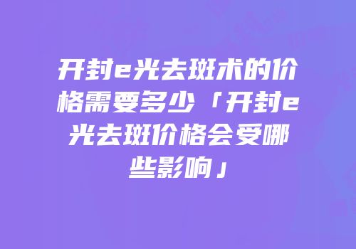 开封e光去斑术的价格需要多少「开封e光去斑价格会受哪些影响」