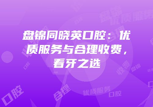 盘锦同晓英口腔：优质服务与合理收费，看牙之选