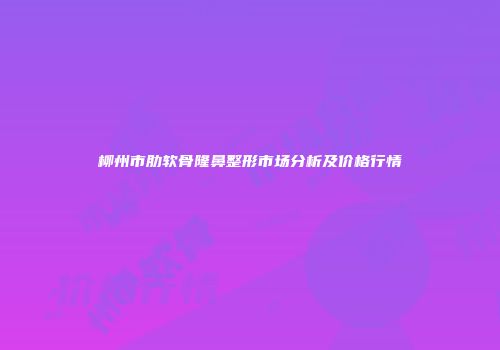 柳州市肋软骨隆鼻整形市场分析及价格行情