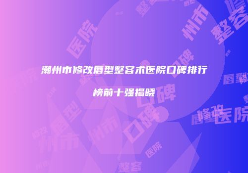 潮州市修改唇型整容术医院口碑排行榜前十强揭晓