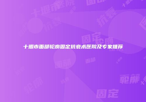 十堰市面部轮廓固定抗衰术医院及专家推荐