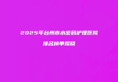 2025年台州市水密码护理医院排名榜单揭晓