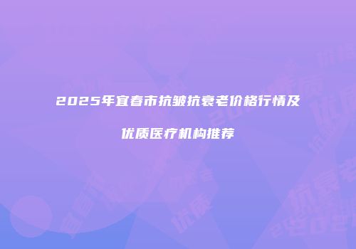 2025年宜春市抗皱抗衰老价格行情及优质医疗机构推荐