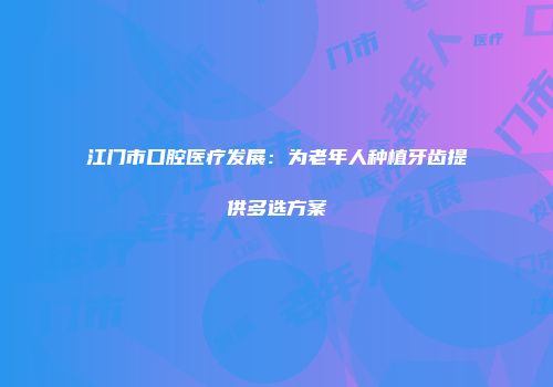 江门市口腔医疗发展：为老年人种植牙齿提供多选方案