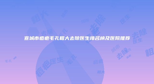宣城市痘疤毛孔粗大去除医生排名榜及医院推荐