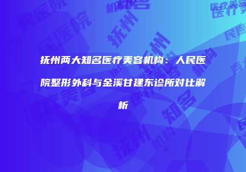 抚州两大知名医疗美容机构：人民医院整形外科与金溪甘建东诊所对比解析