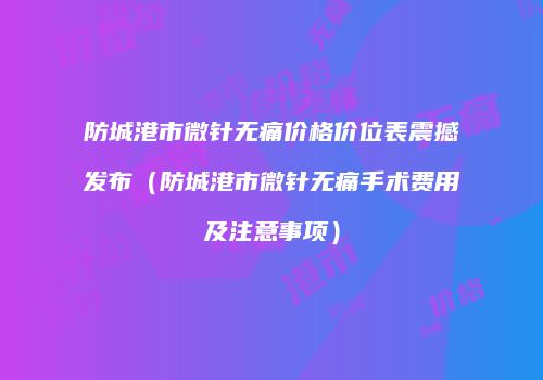 防城港市微针无痛价格价位表震撼发布（防城港市微针无痛手术费用及注意事项）