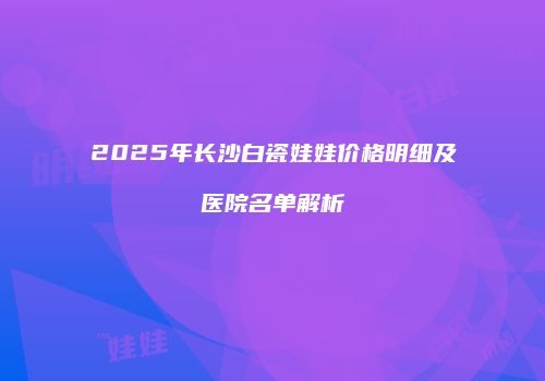 2025年长沙白瓷娃娃价格明细及医院名单解析