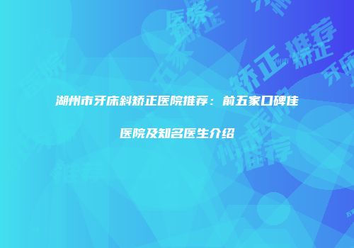 湖州市牙床斜矫正医院推荐：前五家口碑佳医院及知名医生介绍