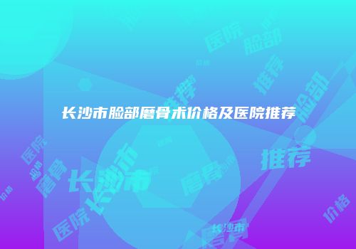 长沙市脸部磨骨术价格及医院推荐