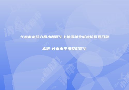 长春市水动力瘦小腿医生上榜清单全城走访尽显口碑高低-长春市王娟整形医生