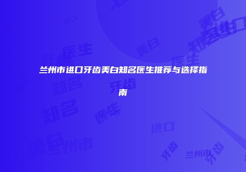 兰州市进口牙齿美白知名医生推荐与选择指南