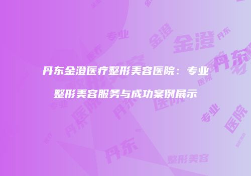 丹东金澄医疗整形美容医院：专业整形美容服务与成功案例展示