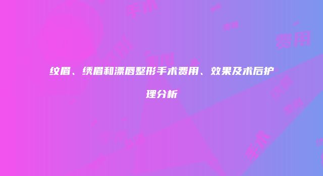 纹眉、绣眉和漂唇整形手术费用、效果及术后护理分析