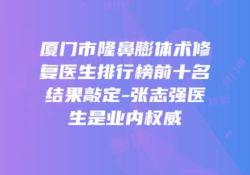 厦门市隆鼻膨体术修复医生排行榜前十名结果敲定-张志强医生是业内权威