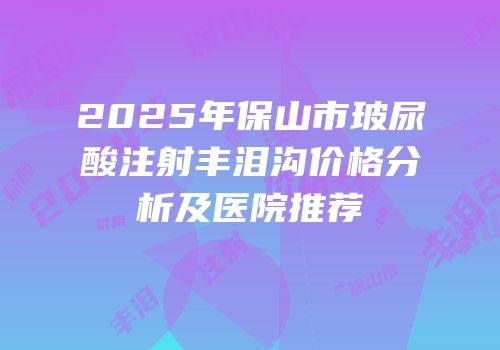 2025年保山市玻尿酸注射丰泪沟价格分析及医院推荐