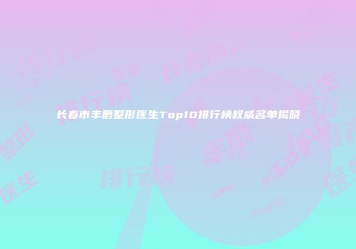 长春市丰唇整形医生Top10排行榜权威名单揭晓