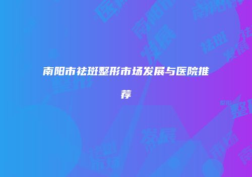 南阳市祛斑整形市场发展与医院推荐