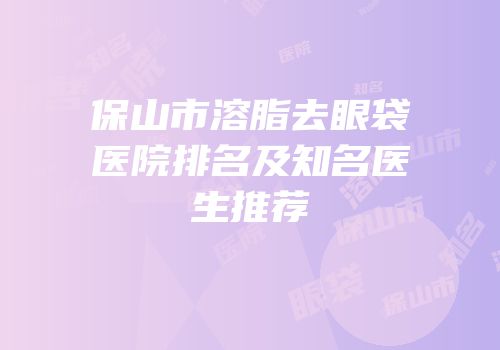 保山市溶脂去眼袋医院排名及知名医生推荐