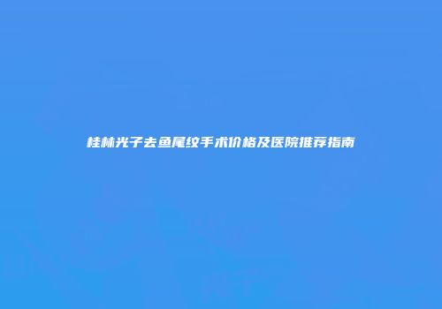 桂林光子去鱼尾纹手术价格及医院推荐指南