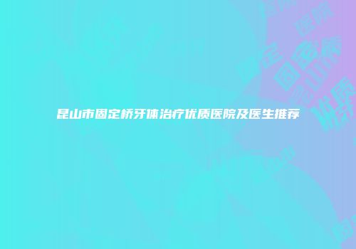 昆山市固定桥牙体治疗优质医院及医生推荐